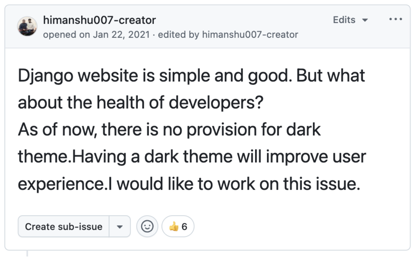 Github issue created in January 22, 2021 saying:"Django website is simple and good. But what about the health of developers? As of now, there is no provision for dark theme. Having a dark theme will improve user experience. I would like to work on this issue."